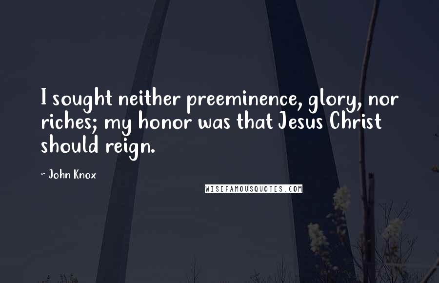 John Knox Quotes: I sought neither preeminence, glory, nor riches; my honor was that Jesus Christ should reign.