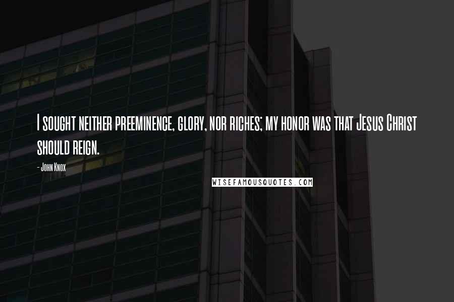 John Knox Quotes: I sought neither preeminence, glory, nor riches; my honor was that Jesus Christ should reign.