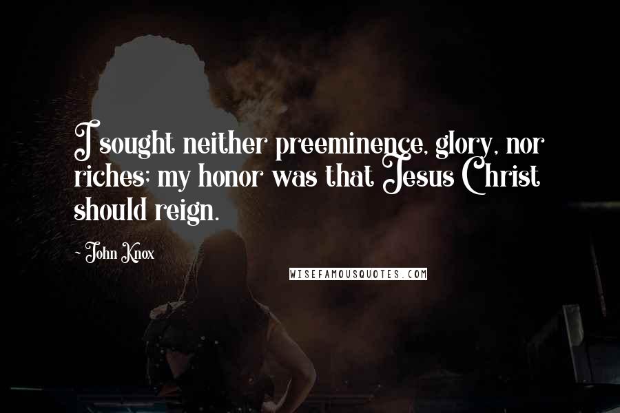 John Knox Quotes: I sought neither preeminence, glory, nor riches; my honor was that Jesus Christ should reign.