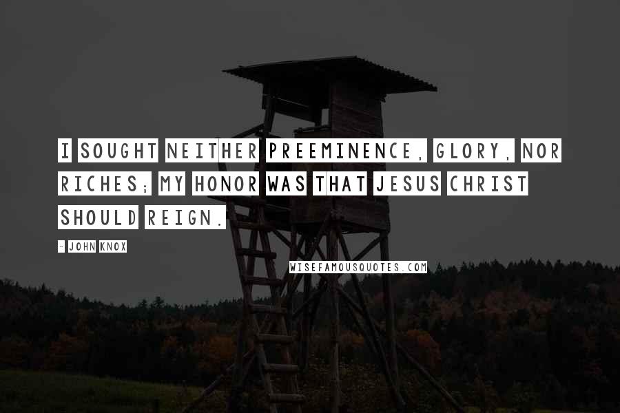 John Knox Quotes: I sought neither preeminence, glory, nor riches; my honor was that Jesus Christ should reign.