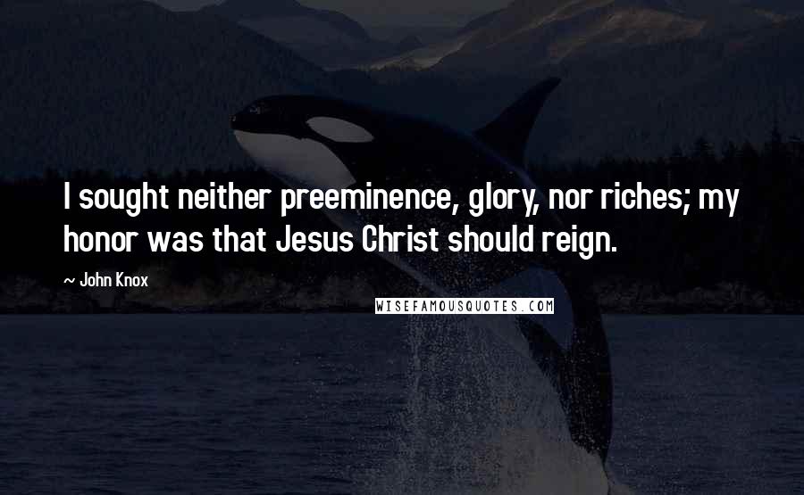 John Knox Quotes: I sought neither preeminence, glory, nor riches; my honor was that Jesus Christ should reign.