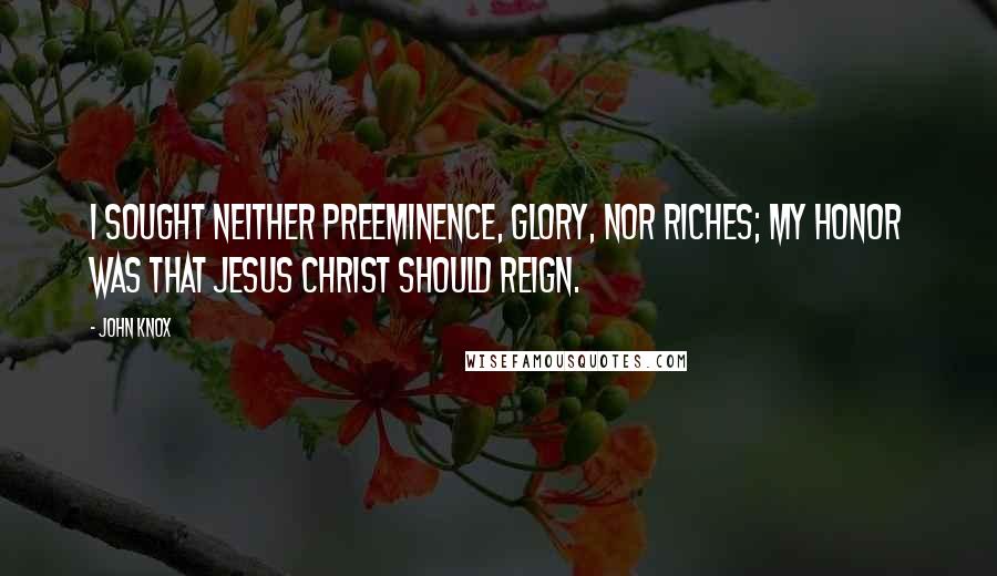 John Knox Quotes: I sought neither preeminence, glory, nor riches; my honor was that Jesus Christ should reign.