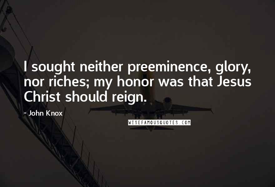 John Knox Quotes: I sought neither preeminence, glory, nor riches; my honor was that Jesus Christ should reign.