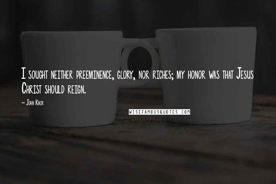 John Knox Quotes: I sought neither preeminence, glory, nor riches; my honor was that Jesus Christ should reign.