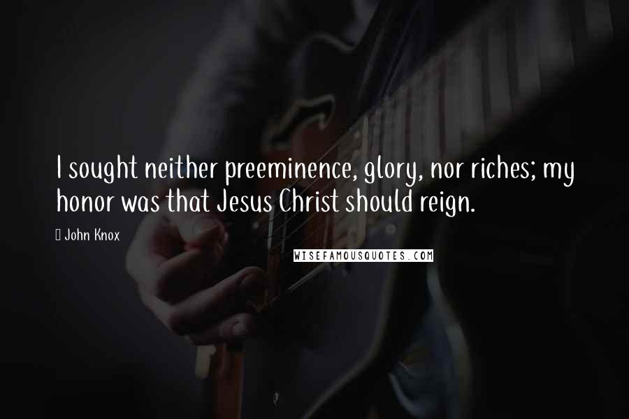 John Knox Quotes: I sought neither preeminence, glory, nor riches; my honor was that Jesus Christ should reign.