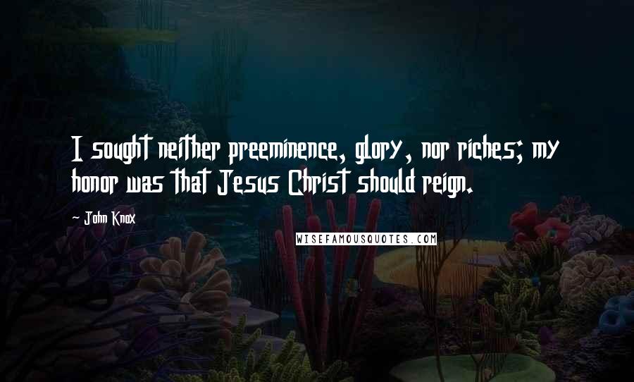 John Knox Quotes: I sought neither preeminence, glory, nor riches; my honor was that Jesus Christ should reign.