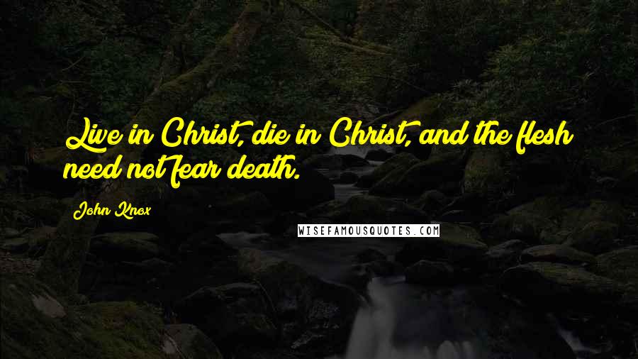 John Knox Quotes: Live in Christ, die in Christ, and the flesh need not fear death.