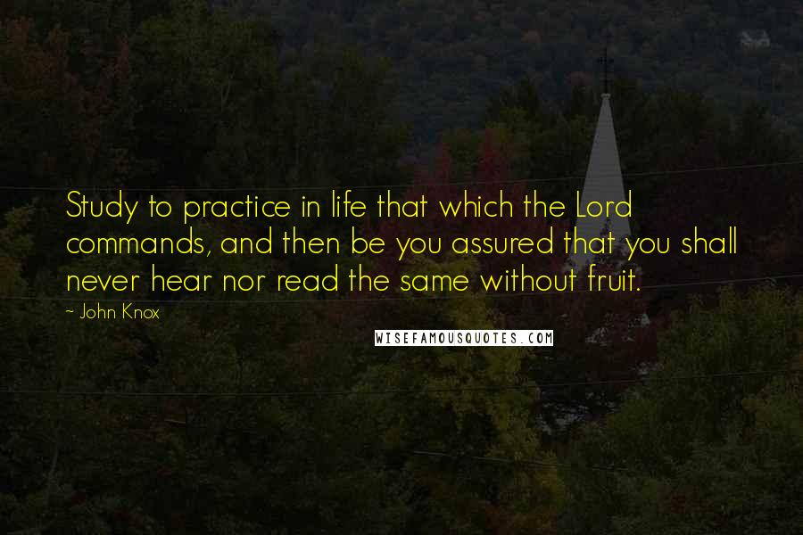 John Knox Quotes: Study to practice in life that which the Lord commands, and then be you assured that you shall never hear nor read the same without fruit.