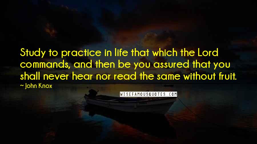 John Knox Quotes: Study to practice in life that which the Lord commands, and then be you assured that you shall never hear nor read the same without fruit.