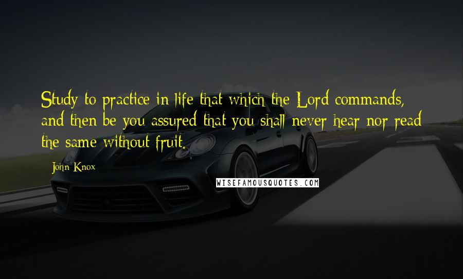 John Knox Quotes: Study to practice in life that which the Lord commands, and then be you assured that you shall never hear nor read the same without fruit.