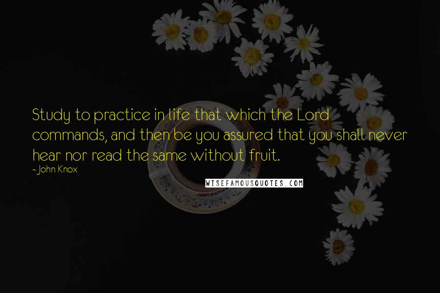 John Knox Quotes: Study to practice in life that which the Lord commands, and then be you assured that you shall never hear nor read the same without fruit.