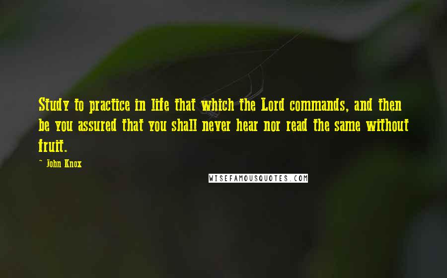 John Knox Quotes: Study to practice in life that which the Lord commands, and then be you assured that you shall never hear nor read the same without fruit.