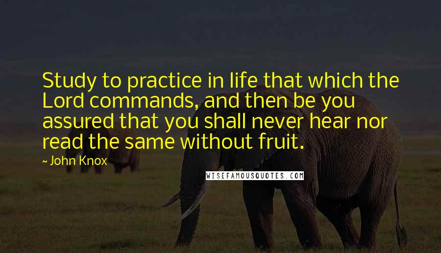 John Knox Quotes: Study to practice in life that which the Lord commands, and then be you assured that you shall never hear nor read the same without fruit.