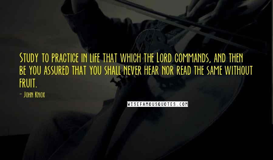 John Knox Quotes: Study to practice in life that which the Lord commands, and then be you assured that you shall never hear nor read the same without fruit.