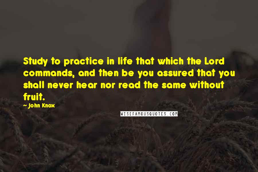 John Knox Quotes: Study to practice in life that which the Lord commands, and then be you assured that you shall never hear nor read the same without fruit.