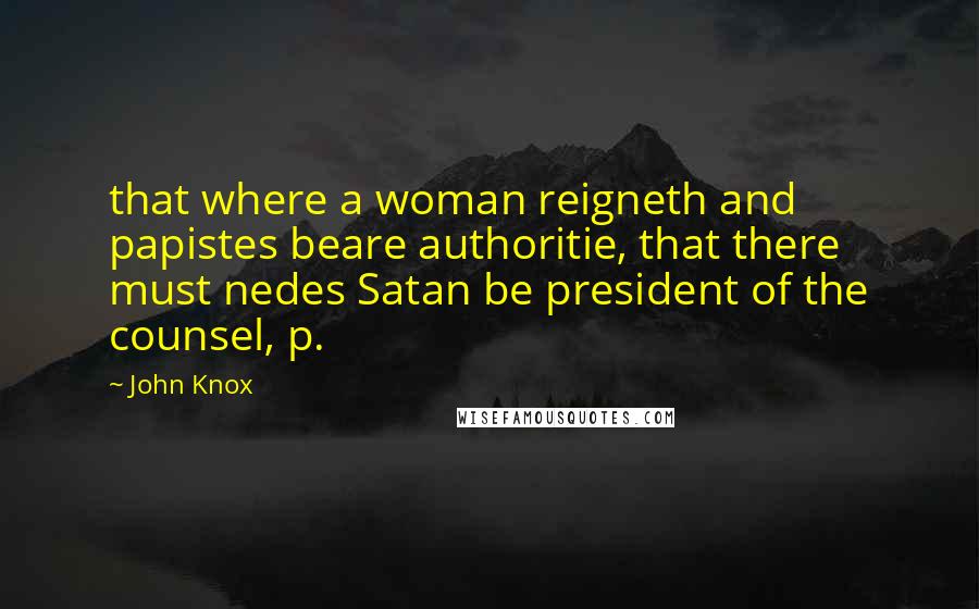 John Knox Quotes: that where a woman reigneth and papistes beare authoritie, that there must nedes Satan be president of the counsel, p.