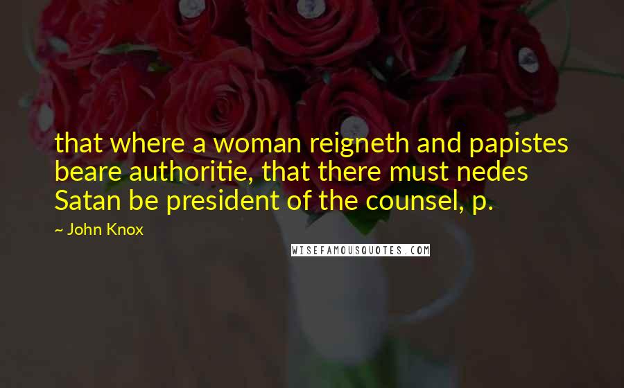 John Knox Quotes: that where a woman reigneth and papistes beare authoritie, that there must nedes Satan be president of the counsel, p.