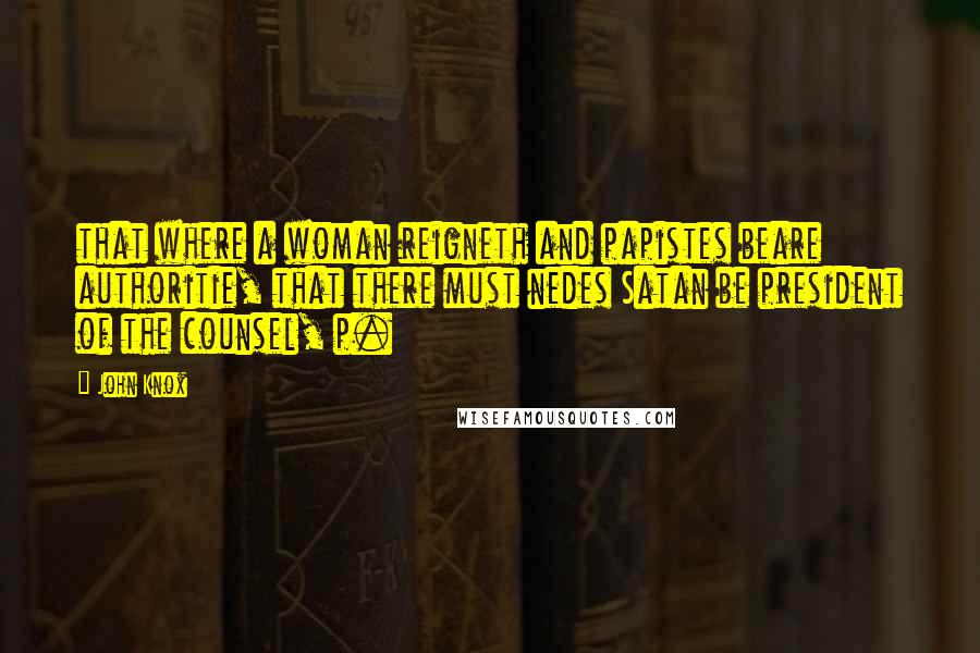 John Knox Quotes: that where a woman reigneth and papistes beare authoritie, that there must nedes Satan be president of the counsel, p.