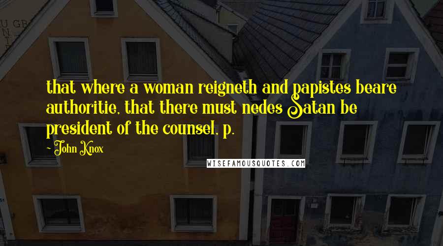 John Knox Quotes: that where a woman reigneth and papistes beare authoritie, that there must nedes Satan be president of the counsel, p.