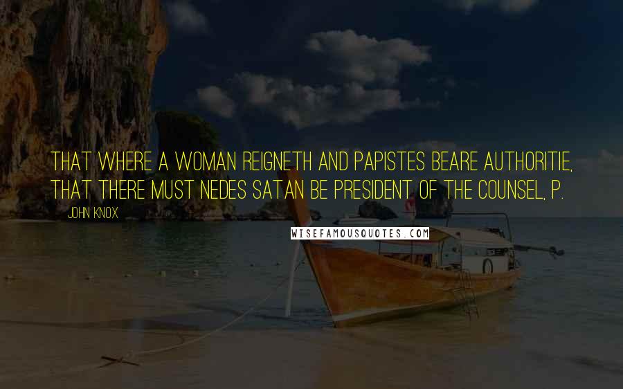 John Knox Quotes: that where a woman reigneth and papistes beare authoritie, that there must nedes Satan be president of the counsel, p.