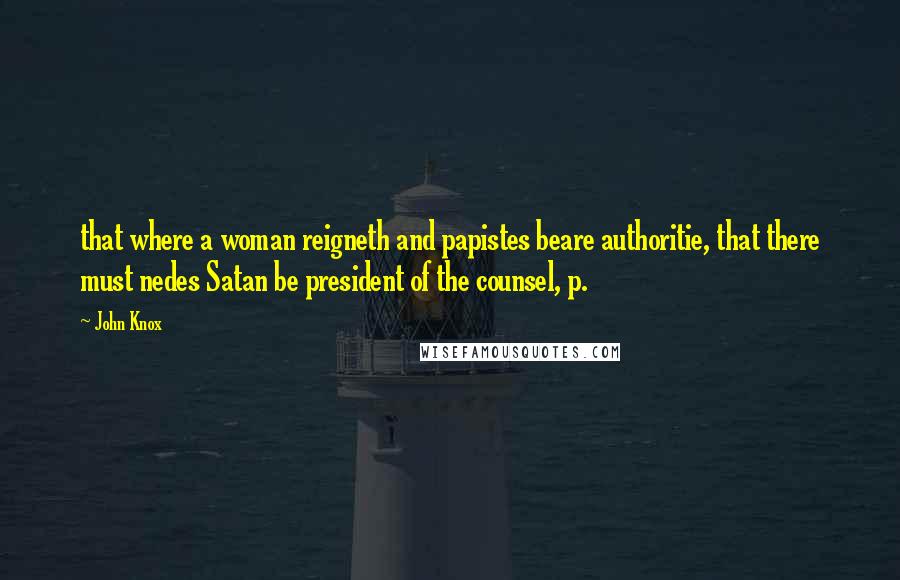 John Knox Quotes: that where a woman reigneth and papistes beare authoritie, that there must nedes Satan be president of the counsel, p.