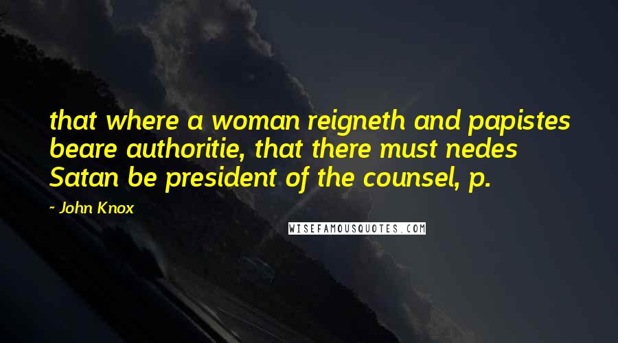 John Knox Quotes: that where a woman reigneth and papistes beare authoritie, that there must nedes Satan be president of the counsel, p.