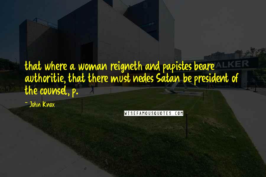 John Knox Quotes: that where a woman reigneth and papistes beare authoritie, that there must nedes Satan be president of the counsel, p.