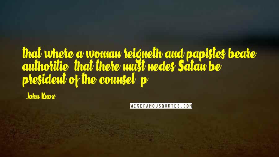 John Knox Quotes: that where a woman reigneth and papistes beare authoritie, that there must nedes Satan be president of the counsel, p.