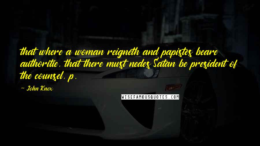 John Knox Quotes: that where a woman reigneth and papistes beare authoritie, that there must nedes Satan be president of the counsel, p.