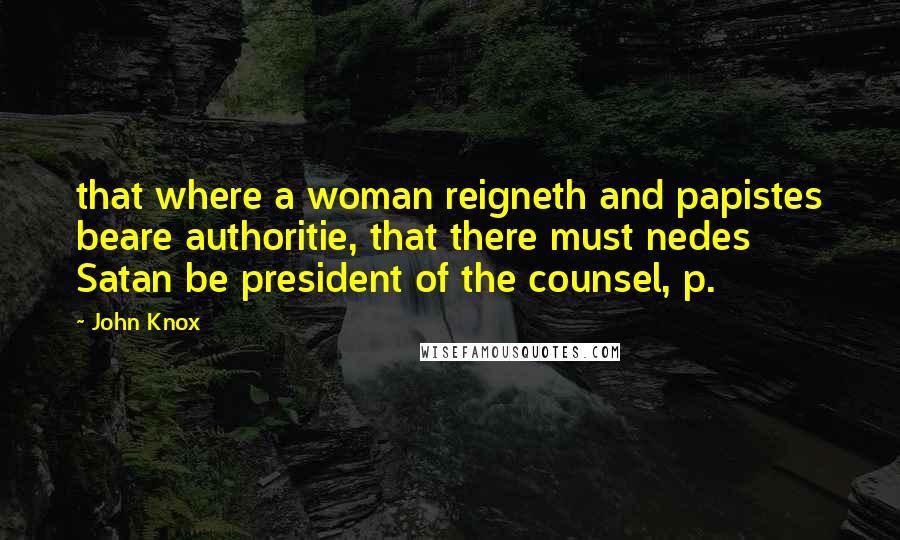 John Knox Quotes: that where a woman reigneth and papistes beare authoritie, that there must nedes Satan be president of the counsel, p.