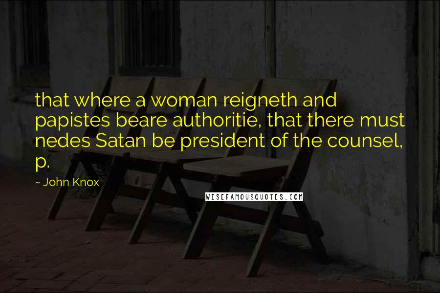 John Knox Quotes: that where a woman reigneth and papistes beare authoritie, that there must nedes Satan be president of the counsel, p.