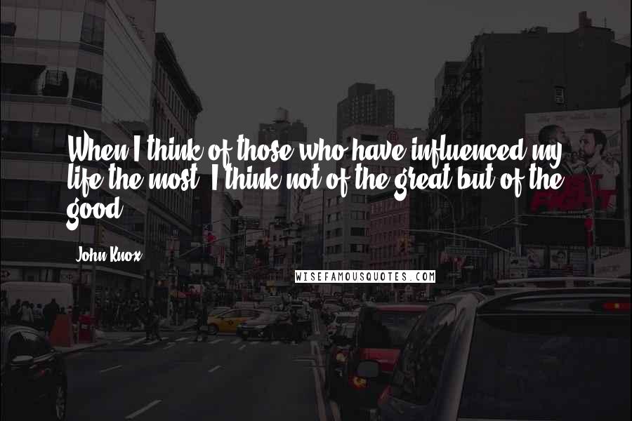 John Knox Quotes: When I think of those who have influenced my life the most, I think not of the great but of the good.