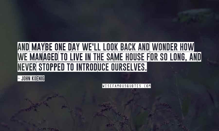 John Koenig Quotes: And maybe one day we'll look back and wonder how we managed to live in the same house for so long, and never stopped to introduce ourselves.