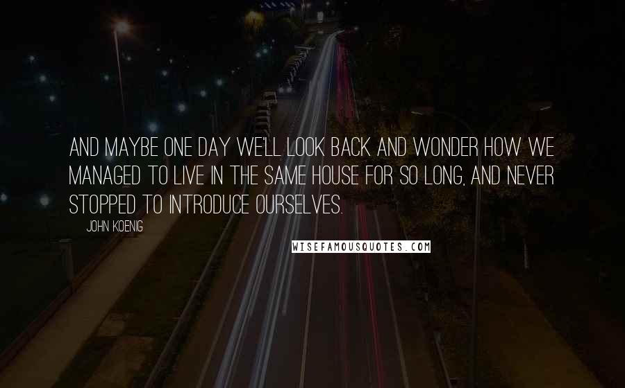 John Koenig Quotes: And maybe one day we'll look back and wonder how we managed to live in the same house for so long, and never stopped to introduce ourselves.