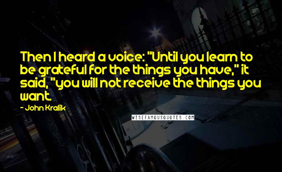 John Kralik Quotes: Then I heard a voice: "Until you learn to be grateful for the things you have," it said, "you will not receive the things you want.
