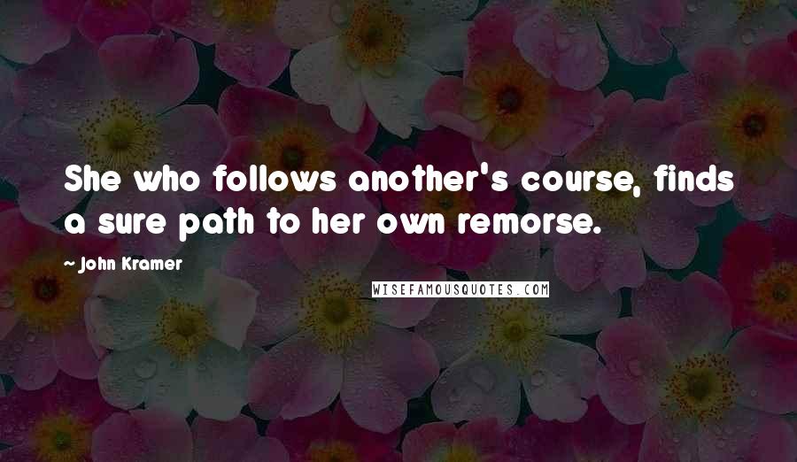 John Kramer Quotes: She who follows another's course, finds a sure path to her own remorse.