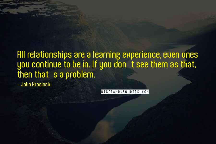 John Krasinski Quotes: All relationships are a learning experience, even ones you continue to be in. If you don't see them as that, then that's a problem.