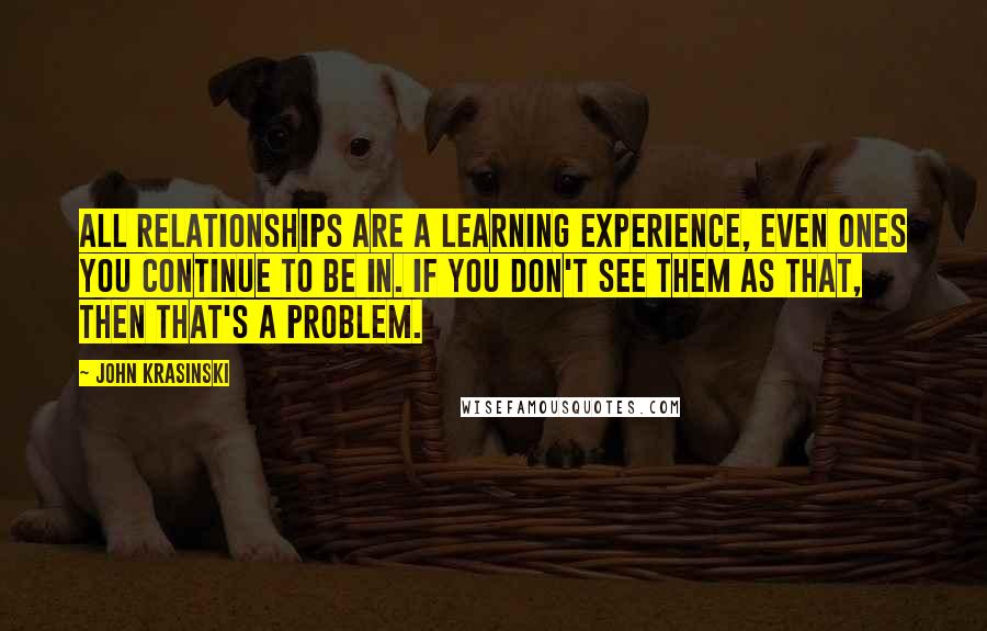 John Krasinski Quotes: All relationships are a learning experience, even ones you continue to be in. If you don't see them as that, then that's a problem.