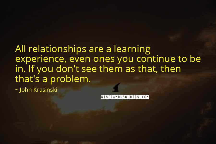 John Krasinski Quotes: All relationships are a learning experience, even ones you continue to be in. If you don't see them as that, then that's a problem.