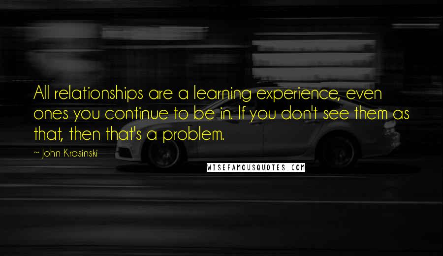 John Krasinski Quotes: All relationships are a learning experience, even ones you continue to be in. If you don't see them as that, then that's a problem.