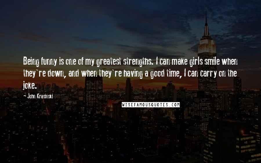 John Krasinski Quotes: Being funny is one of my greatest strengths. I can make girls smile when they're down, and when they're having a good time, I can carry on the joke.