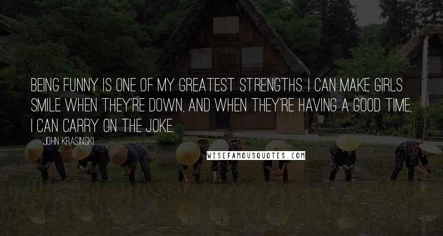 John Krasinski Quotes: Being funny is one of my greatest strengths. I can make girls smile when they're down, and when they're having a good time, I can carry on the joke.