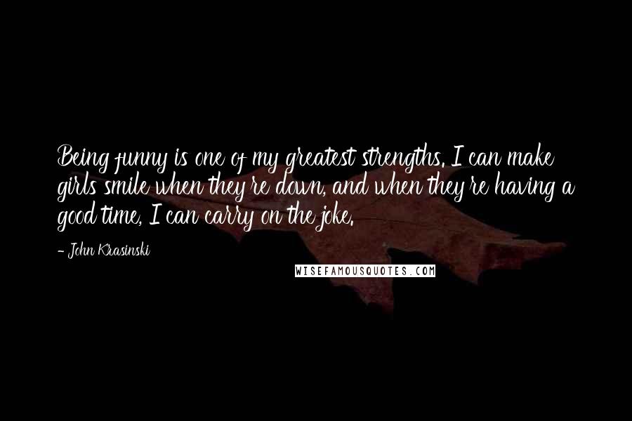 John Krasinski Quotes: Being funny is one of my greatest strengths. I can make girls smile when they're down, and when they're having a good time, I can carry on the joke.