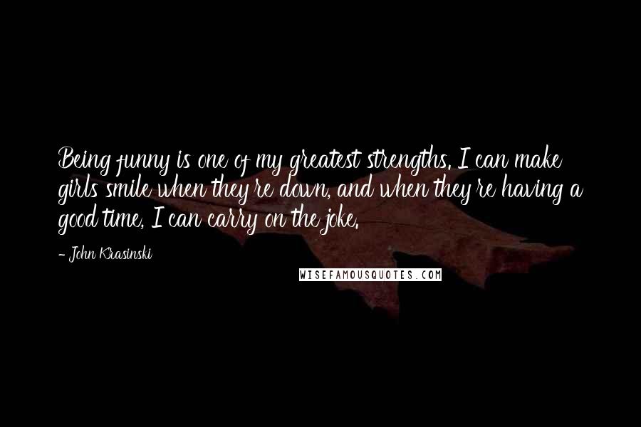 John Krasinski Quotes: Being funny is one of my greatest strengths. I can make girls smile when they're down, and when they're having a good time, I can carry on the joke.