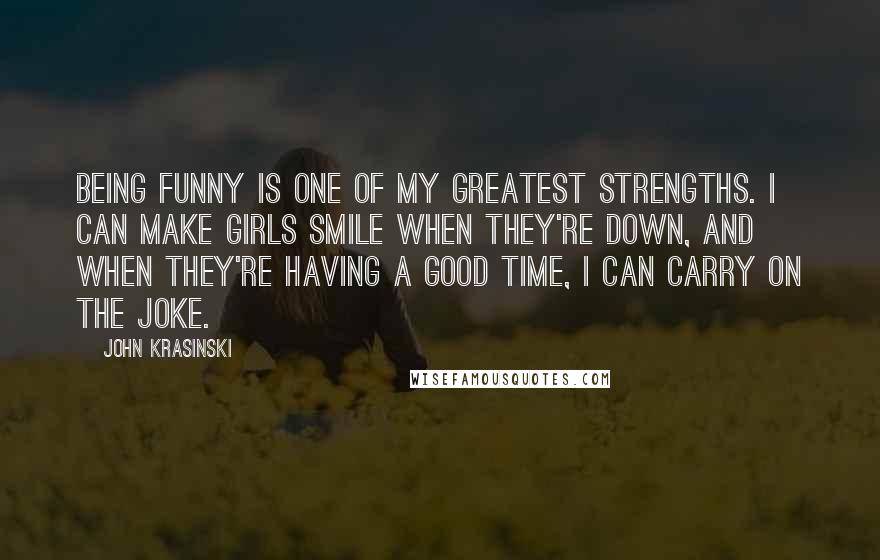 John Krasinski Quotes: Being funny is one of my greatest strengths. I can make girls smile when they're down, and when they're having a good time, I can carry on the joke.