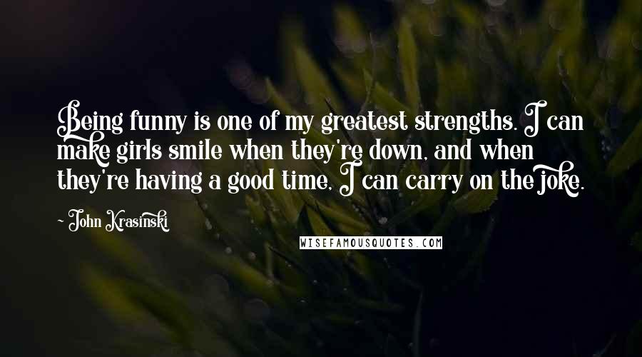 John Krasinski Quotes: Being funny is one of my greatest strengths. I can make girls smile when they're down, and when they're having a good time, I can carry on the joke.
