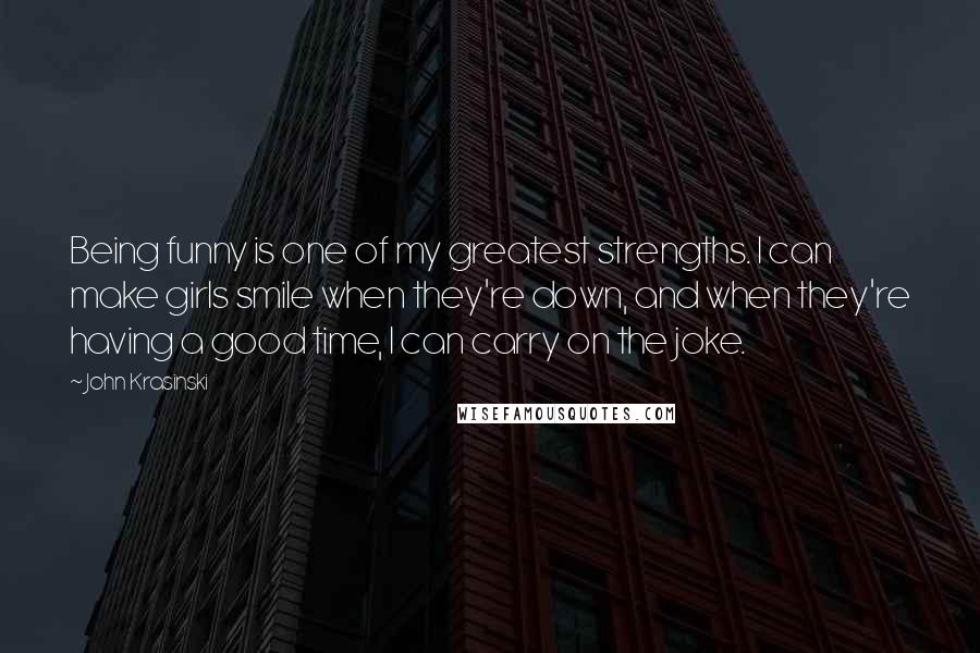 John Krasinski Quotes: Being funny is one of my greatest strengths. I can make girls smile when they're down, and when they're having a good time, I can carry on the joke.