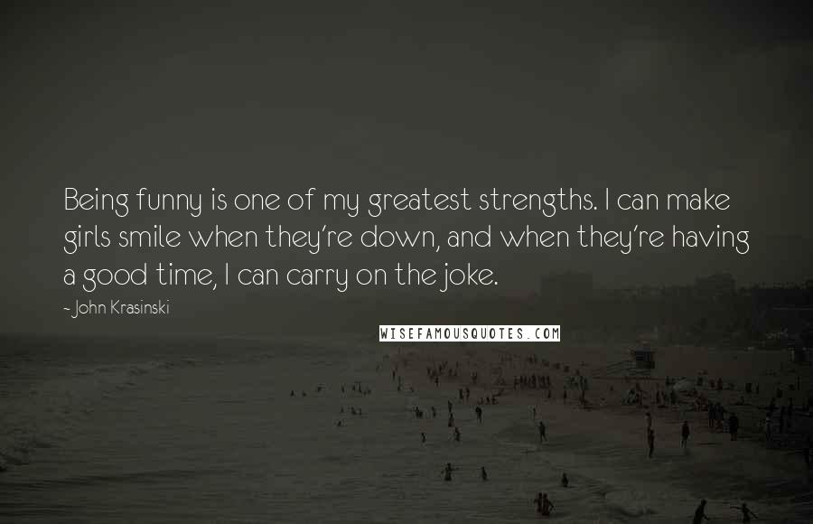 John Krasinski Quotes: Being funny is one of my greatest strengths. I can make girls smile when they're down, and when they're having a good time, I can carry on the joke.