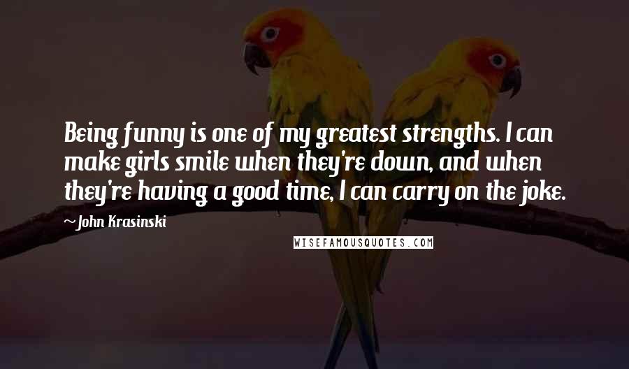 John Krasinski Quotes: Being funny is one of my greatest strengths. I can make girls smile when they're down, and when they're having a good time, I can carry on the joke.