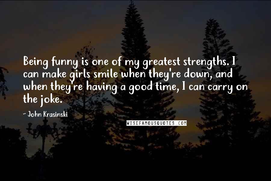 John Krasinski Quotes: Being funny is one of my greatest strengths. I can make girls smile when they're down, and when they're having a good time, I can carry on the joke.